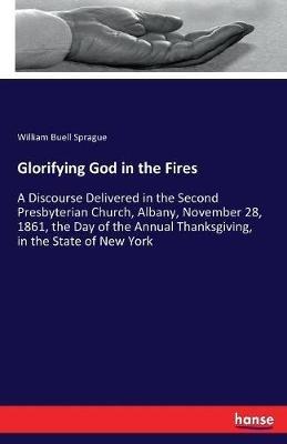 Glorifying God in the Fires: A Discourse Delivered in the Second Presbyterian Church, Albany, November 28, 1861, the Day of the Annual Thanksgiving, in the State of New York - William Buell Sprague - cover