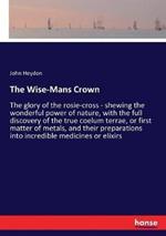 The Wise-Mans Crown: The glory of the rosie-cross - shewing the wonderful power of nature, with the full discovery of the true coelum terrae, or first matter of metals, and their preparations into incredible medicines or elixirs