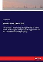 Protection Against Fire: and the best means of putting out fires in cities, towns and villages, with practical suggestions for the security of life and property