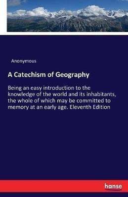 A Catechism of Geography: Being an easy introduction to the knowledge of the world and its inhabitants, the whole of which may be committed to memory at an early age. Eleventh Edition - Anonymous - cover