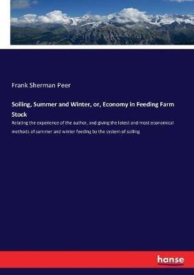 Soiling, Summer and Winter, or, Economy in Feeding Farm Stock: Relating the experience of the author, and giving the latest and most economical methods of summer and winter feeding by the system of soiling - Frank Sherman Peer - cover