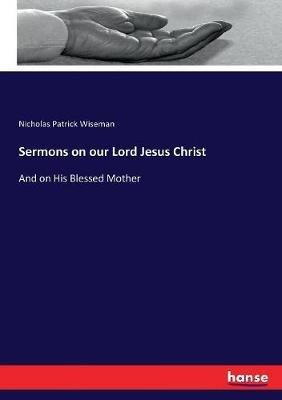 Sermons on our Lord Jesus Christ: And on His Blessed Mother - Nicholas Patrick Wiseman - cover