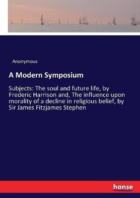 A Modern Symposium: Subjects: The soul and future life, by Frederic Harrison and, The influence upon morality of a decline in religious belief, by Sir James Fitzjames Stephen - Anonymous - cover