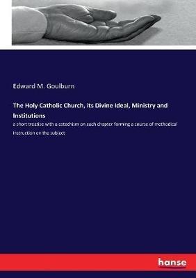 The Holy Catholic Church, its Divine Ideal, Ministry and Institutions: a short treatise with a catechism on each chapter forming a course of methodical instruction on the subject - Edward M Goulburn - cover