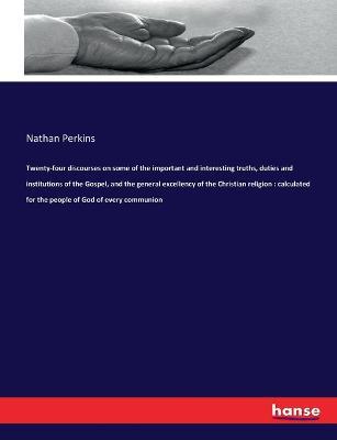 Twenty-four discourses on some of the important and interesting truths, duties and institutions of the Gospel, and the general excellency of the Christian religion: calculated for the people of God of every communion - Nathan Perkins - cover