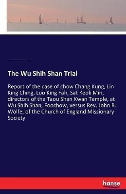 The Wu Shih Shan Trial: Report of the case of chow Chang Kung, Lin King Ching, Loo King Fah, Sat Keok Min, directors of the Taou Shan Kwan Temple, at Wu Shih Shan, Foochow, versus Rev. John R. Wolfe, of the Church of England Missionary Society - Fukien Prov China Fu-Chou Shih,Church of Engl Missionary Society,Temple O Taou Shan Kwan - cover