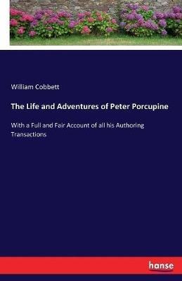 The Life and Adventures of Peter Porcupine: With a Full and Fair Account of all his Authoring Transactions - William Cobbett - cover