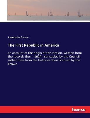 The First Republic in America: an account of the origin of this Nation, written from the records then - 1624 - concealed by the Council, rather than from the histories then licensed by the Crown - Alexander Brown - cover
