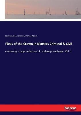 Pleas of the Crown in Matters Criminal & Civil: containing a large collection of modern precedents - Vol. 1 - John Tremaine,John Rice,Thomas Vickers - cover
