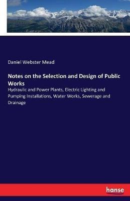 Notes on the Selection and Design of Public Works: Hydraulic and Power Plants, Electric Lighting and Pumping Installations, Water Works, Sewerage and Drainage - Daniel Webster Mead - cover
