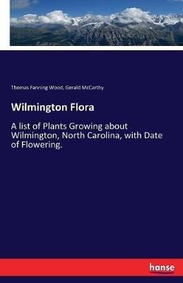 Wilmington Flora: A list of Plants Growing about Wilmington, North Carolina, with Date of Flowering. - Thomas Fanning Wood,Gerald McCarthy - cover