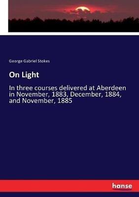 On Light: In three courses delivered at Aberdeen in November, 1883, December, 1884, and November, 1885 - George Gabriel Stokes - cover