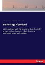 The Peerage of Scotland: a complete view of the several orders of nobility, of that ancient kingdom - their descents, marriages, issue, and relations