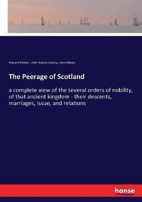 The Peerage of Scotland: a complete view of the several orders of nobility, of that ancient kingdom - their descents, marriages, issue, and relations - John Adams,Edward Kimber,John Adams Library - cover