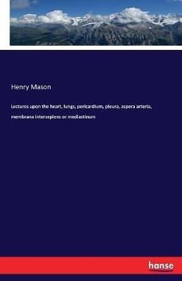 Lectures upon the heart, lungs, pericardium, pleura, aspera arteria, membrana intersepiens or mediastinum - Henry Mason - cover