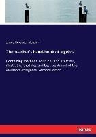 The teacher's hand-book of algebra: Containing methods, solutions and exercises, illustrating the lates and best treatment of the elements of algebra. Second Edition - James Alexander McLellan - cover