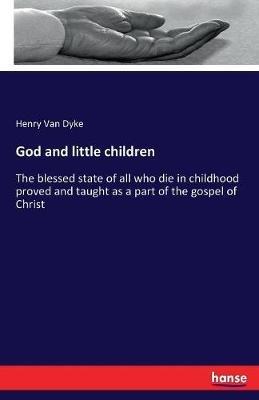 God and little children: The blessed state of all who die in childhood proved and taught as a part of the gospel of Christ - Henry Van Dyke - cover