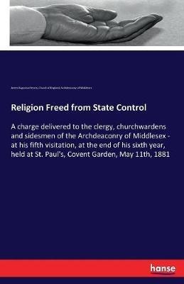 Religion Freed from State Control: A charge delivered to the clergy, churchwardens and sidesmen of the Archdeaconry of Middlesex - at his fifth visitation, at the end of his sixth year, held at St. Paul's, Covent Garden, May 11th, 1881 - James Augustus Hessey,Church Of England,Archdeaconry of Middlesex - cover