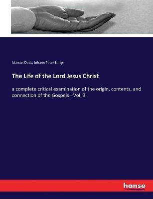The Life of the Lord Jesus Christ: a complete critical examination of the origin, contents, and connection of the Gospels - Vol. 3 - Marcus Dods,Johann Peter Lange - cover