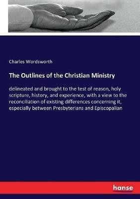 The Outlines of the Christian Ministry: delineated and brought to the test of reason, holy scripture, history, and experience, with a view to the reconciliation of existing differences concerning it, especially between Presbyterians and Episcopalian - Charles Wordsworth - cover