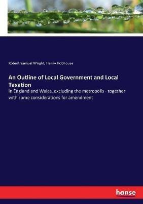 An Outline of Local Government and Local Taxation: in England and Wales, excluding the metropolis - together with some considerations for amendment - Robert Samuel Wright,Henry Hobhouse - cover