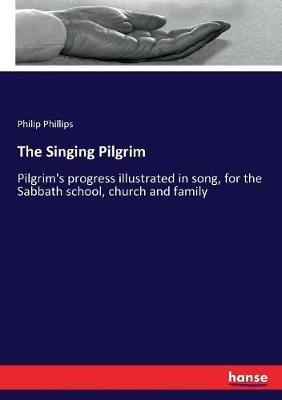 The Singing Pilgrim: Pilgrim's progress illustrated in song, for the Sabbath school, church and family - Philip Phillips - cover