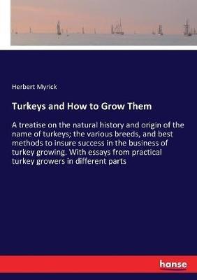 Turkeys and How to Grow Them: A treatise on the natural history and origin of the name of turkeys; the various breeds, and best methods to insure success in the business of turkey growing. With essays from practical turkey growers in different parts - Herbert Myrick - cover