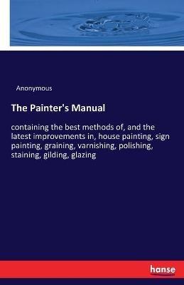 The Painter's Manual: containing the best methods of, and the latest improvements in, house painting, sign painting, graining, varnishing, polishing, staining, gilding, glazing - Anonymous - cover