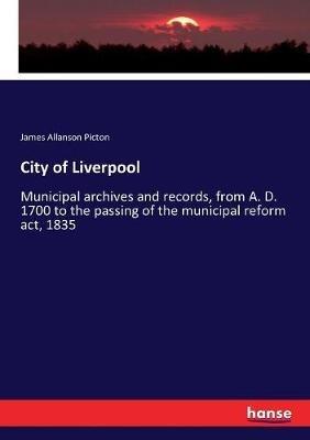 City of Liverpool: Municipal archives and records, from A. D. 1700 to the passing of the municipal reform act, 1835 - James Allanson Picton - cover