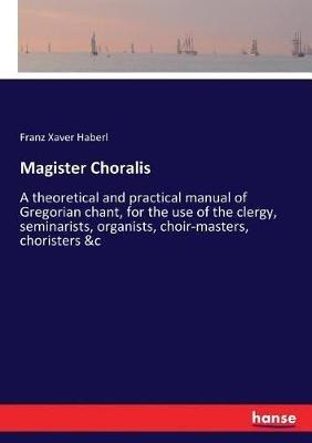 Magister Choralis: A theoretical and practical manual of Gregorian chant, for the use of the clergy, seminarists, organists, choir-masters, choristers &c - Franz Xaver Haberl - cover