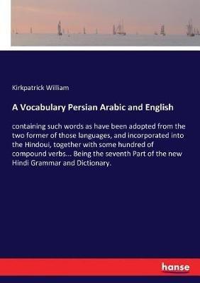 A Vocabulary Persian Arabic and English: containing such words as have been adopted from the two former of those languages, and incorporated into the Hindoui, together with some hundred of compound verbs... Being the seventh Part of the new Hindi Grammar a - Kirkpatrick William - cover