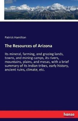 The Resources of Arizona: Its mineral, farming, and grazing lands, towns, and mining camps, its rivers, mountains, plains, and mesas, with a brief summary of its Indian tribes, early history, ancient ruins, climate, etc. - Patrick Hamilton - cover