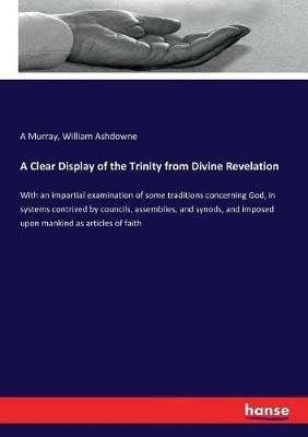 A Clear Display of the Trinity from Divine Revelation: With an impartial examination of some traditions concerning God, in systems contrived by councils, assemblies, and synods, and imposed upon mankind as articles of faith - A Murray,William Ashdowne - cover
