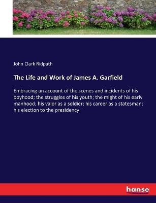 The Life and Work of James A. Garfield: Embracing an account of the scenes and incidents of his boyhood; the struggles of his youth; the might of his early manhood; his valor as a soldier; his career as a statesman; his election to the presidency - John Clark Ridpath - cover