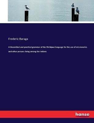 A theoretical and practical grammar of the Otchipwe language for the use of missionaries and other persons living among the Indians - Frederic Baraga - cover