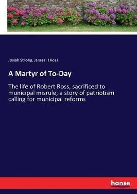 A Martyr of To-Day: The life of Robert Ross, sacrificed to municipal misrule, a story of patriotism calling for municipal reforms - Josiah Strong,James H Ross - cover