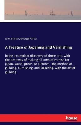 A Treatise of Japaning and Varnishing: being a compleat discovery of those arts, with the best way of making all sorts of varnish for japan, wood, prints, or pictures - the method of guilding, burnishing, and lackering, with the art of guilding - John Stalker,George Parker - cover