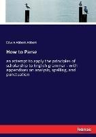 How to Parse: an attempt to apply the principles of scholarship to English grammar - with appendixes on analysis, spelling, and punctuation