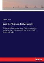 Over the Plains, on the Mountains: Or, Kansas, Colorado, and the Rocky Mountains: agriculturally, mineralogically and aesthetically described. Vol. 2