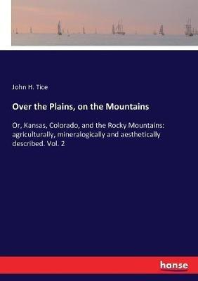 Over the Plains, on the Mountains: Or, Kansas, Colorado, and the Rocky Mountains: agriculturally, mineralogically and aesthetically described. Vol. 2 - John H Tice - cover