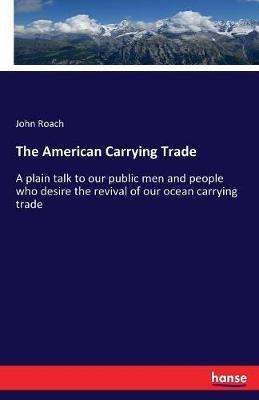 The American Carrying Trade: A plain talk to our public men and people who desire the revival of our ocean carrying trade - John Roach - cover