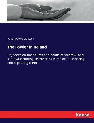 The Fowler in Ireland: Or, notes on the haunts and habits of wildfowl and seafowl including instructions in the art of shooting and capturing them - Ralph Payne-Gallwey - cover