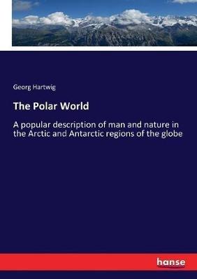 The Polar World: A popular description of man and nature in the Arctic and Antarctic regions of the globe - Georg Hartwig - cover