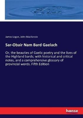 Sar-Obair Nam Bard Gaelach: Or, the beauties of Gaelic poetry and the lives of the Highland bards; with historical and critical notes, and a comprehensive glossary of provincial words. Fifth Edition - James Logan,John MacKenzie - cover