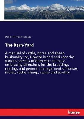 The Barn-Yard: A manual of cattle, horse and sheep husbandry; or, How to breed and rear the various species of domestic animals: embracing directions for the breeding, rearing, and general management of horses, mules, cattle, sheep, swine and poultry - Daniel Harrison Jacques - cover