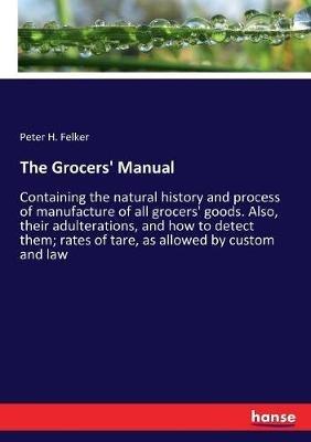 The Grocers' Manual: Containing the natural history and process of manufacture of all grocers' goods. Also, their adulterations, and how to detect them; rates of tare, as allowed by custom and law - Peter H Felker - cover
