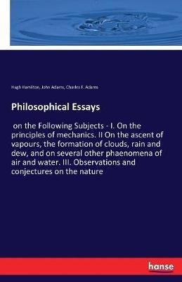 Philosophical Essays: on the Following Subjects - I. On the principles of mechanics. II On the ascent of vapours, the formation of clouds, rain and dew, and on several other phaenomena of air and water. III. Observations and conjectures on the nature - John Adams,Hugh Hamilton,Charles F Adams - cover