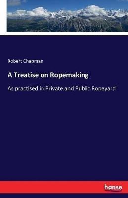A Treatise on Ropemaking: As practised in Private and Public Ropeyard - Robert Chapman - cover
