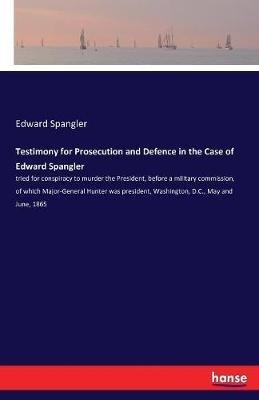Testimony for Prosecution and Defence in the Case of Edward Spangler: tried for conspiracy to murder the President, before a military commission, of which Major-General Hunter was president, Washington, D.C., May and June, 1865 - Edward Spangler - cover