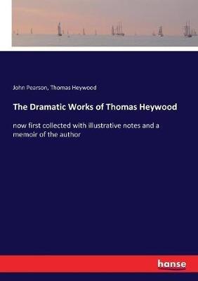 The Dramatic Works of Thomas Heywood: now first collected with illustrative notes and a memoir of the author - John Pearson,Thomas Heywood - cover